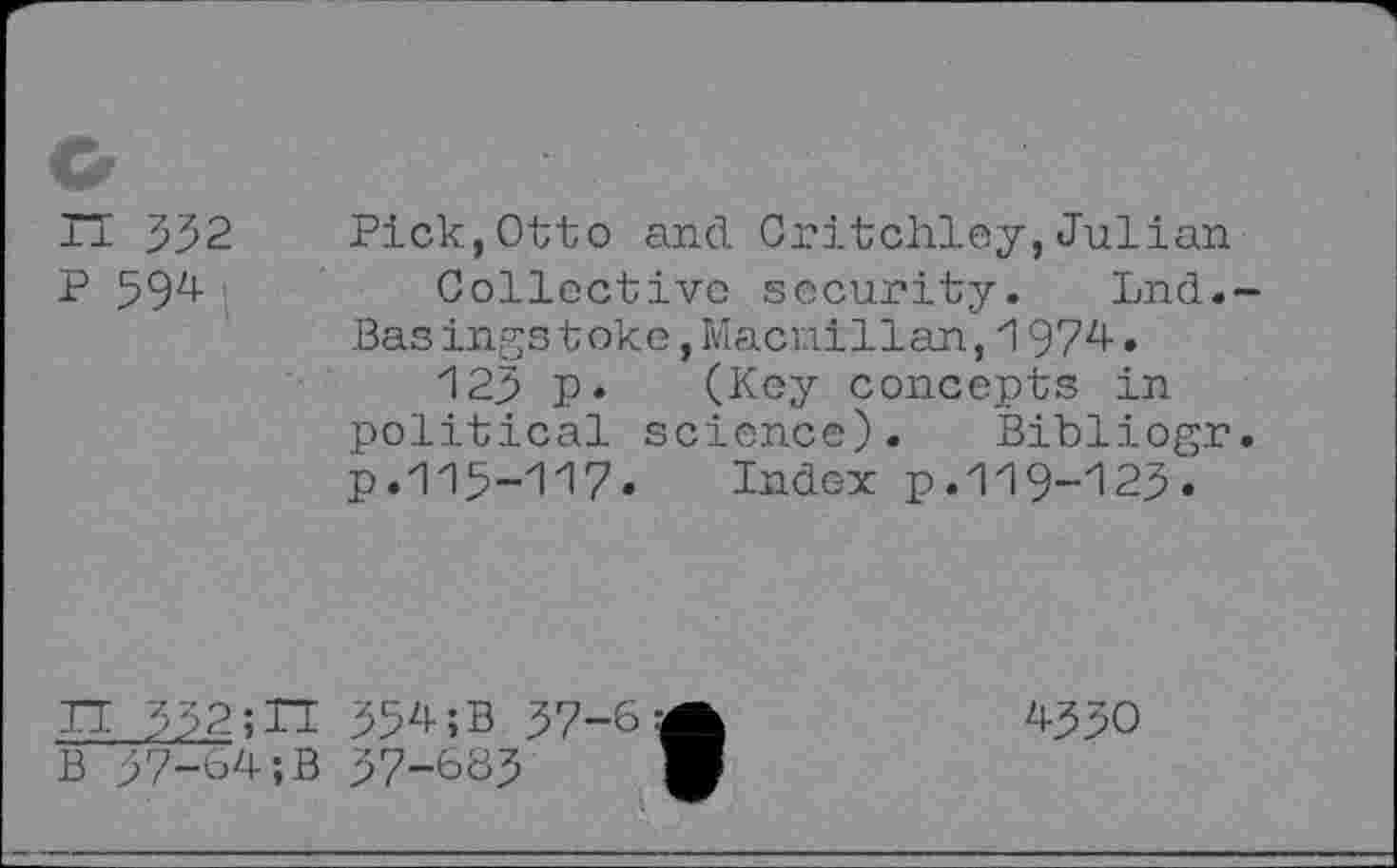 ﻿n 532
P 594
Pick,Otto and Critchley,Julian
Collective security. Lnd.-Basings toke,Macmillan,1974.
125 p. (Key concepts in political science). Bibliogr. p. 115-117» Index p. 119-125»
IT 332;TT
B 37-64;B
354;B 37-6
37-683
4330